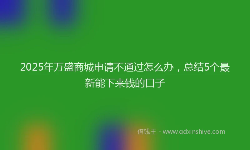 2025年万盛商城申请不通过怎么办，总结5个最新能下来钱的口子
