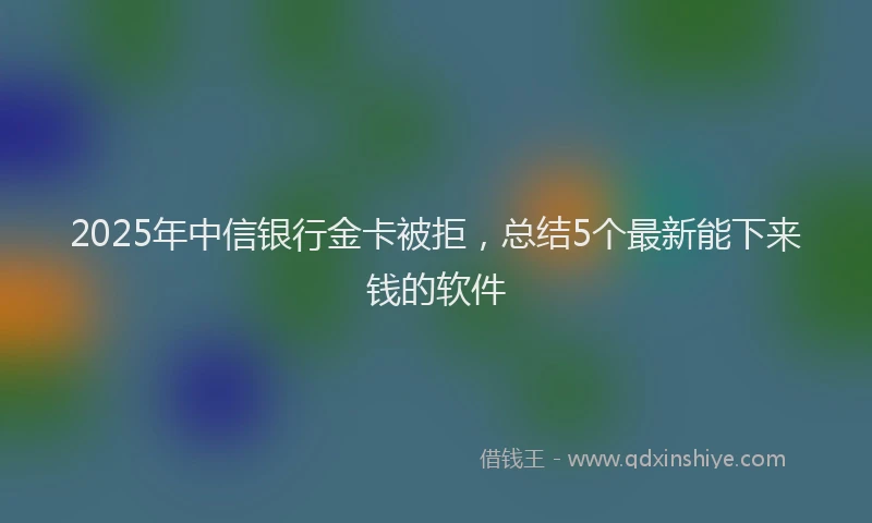 2025年中信银行金卡被拒，总结5个最新能下来钱的软件