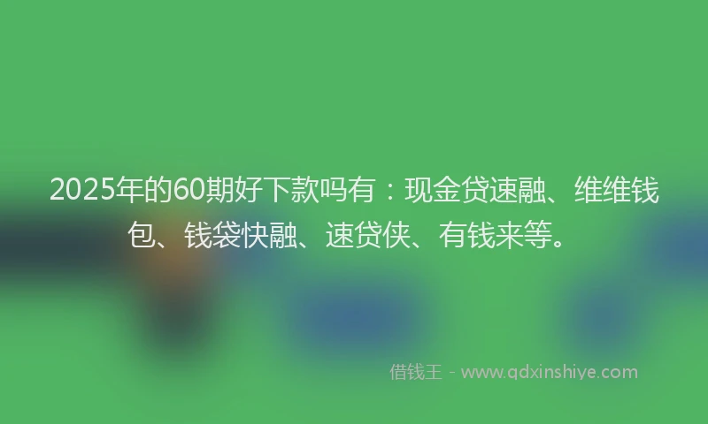 2025年的60期好下款吗有：现金贷速融、维维钱包、钱袋快融、速贷侠、有钱来等。