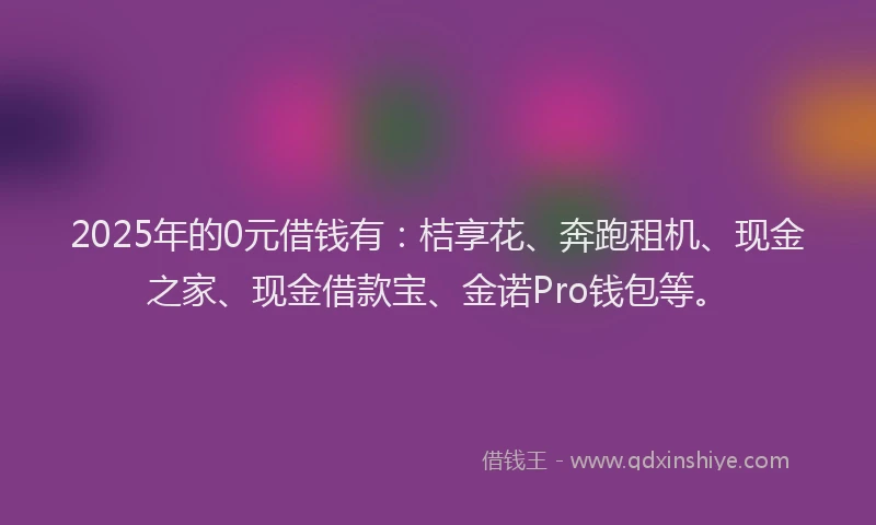 2025年的0元借钱有：桔享花、奔跑租机、现金之家、现金借款宝、金诺Pro钱包等。
