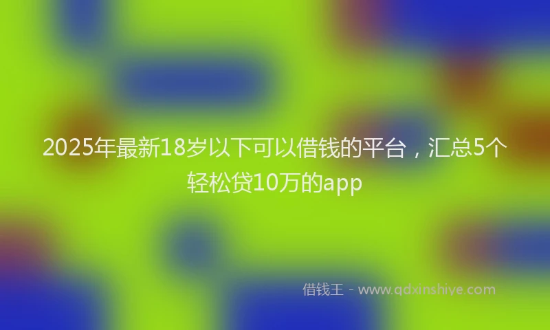 2025年最新18岁以下可以借钱的平台，汇总5个轻松贷10万的app