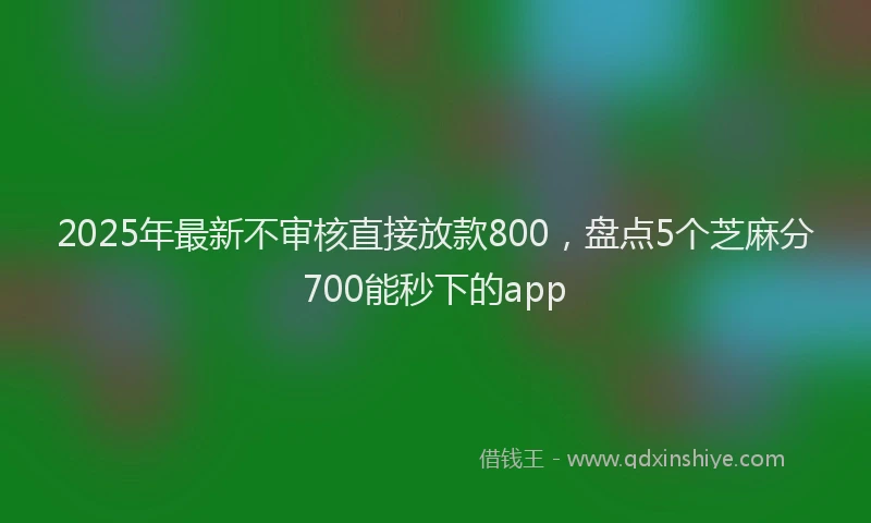 2025年最新不审核直接放款800，盘点5个芝麻分700能秒下的app