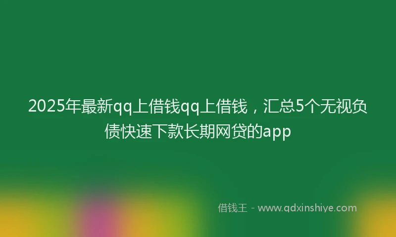 2025年最新qq上借钱qq上借钱，汇总5个无视负债快速下款长期网贷的app