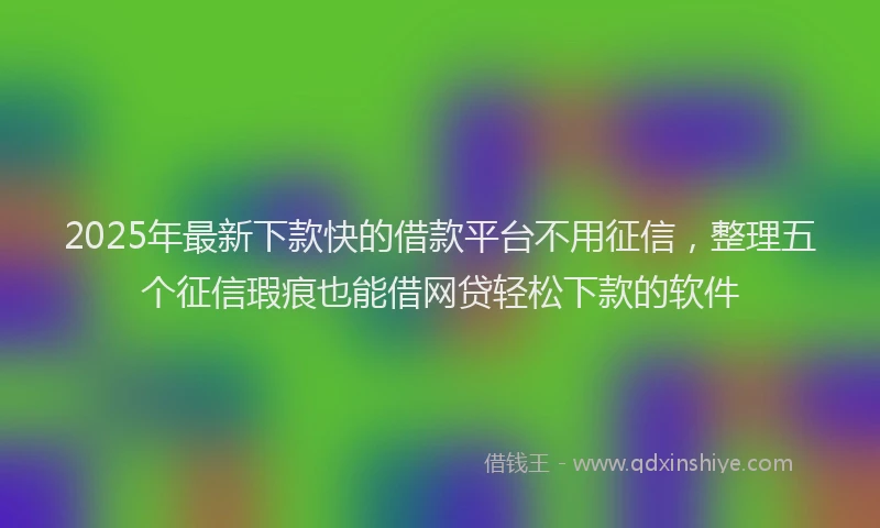 2025年最新下款快的借款平台不用征信，整理五个征信瑕疵也能借网贷轻松下款的软件