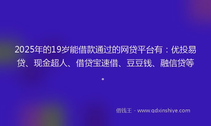 2025年的19岁能借款通过的网贷平台有：优投易贷、现金超人、借贷宝速借、豆豆钱、融信贷等。