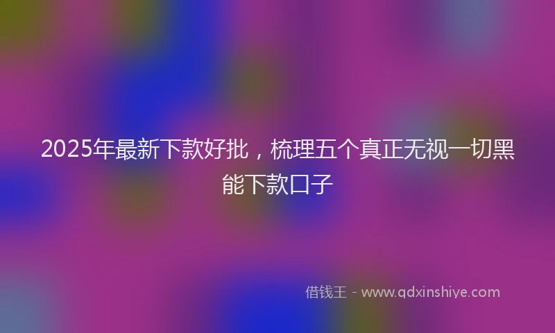 2025年最新下款好批，梳理五个真正无视一切黑能下款口子