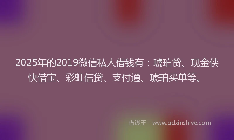 2025年的2019微信私人借钱有：琥珀贷、现金侠快借宝、彩虹信贷、支付通、琥珀买单等。