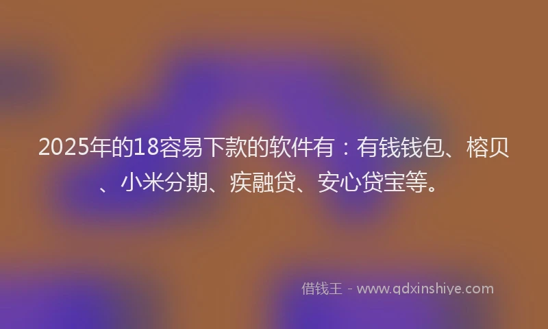 2025年的18容易下款的软件有：有钱钱包、榕贝、小米分期、疾融贷、安心贷宝等。