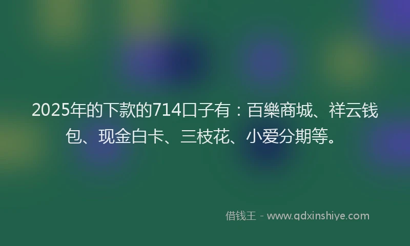 2025年的下款的714口子有：百樂商城、祥云钱包、现金白卡、三枝花、小爱分期等。