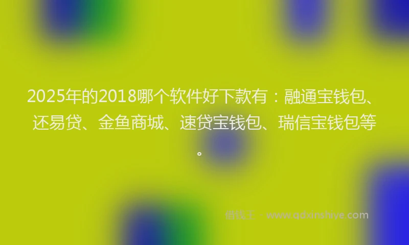 2025年的2018哪个软件好下款有：融通宝钱包、还易贷、金鱼商城、速贷宝钱包、瑞信宝钱包等。