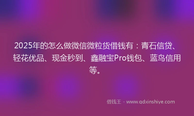 2025年的怎么做微信微粒货借钱有：青石信贷、轻花优品、现金秒到、鑫融宝Pro钱包、蓝鸟信用等。