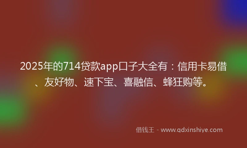 2025年的714贷款app口子大全有：信用卡易借、友好物、速下宝、喜融信、蜂狂购等。