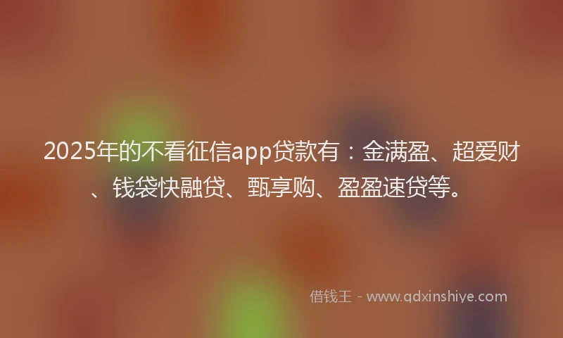2025年的不看征信app贷款有：金满盈、超爱财、钱袋快融贷、甄享购、盈盈速贷等。