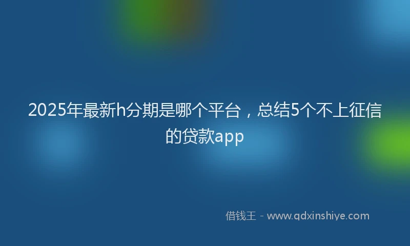 2025年最新h分期是哪个平台，总结5个不上征信的贷款app