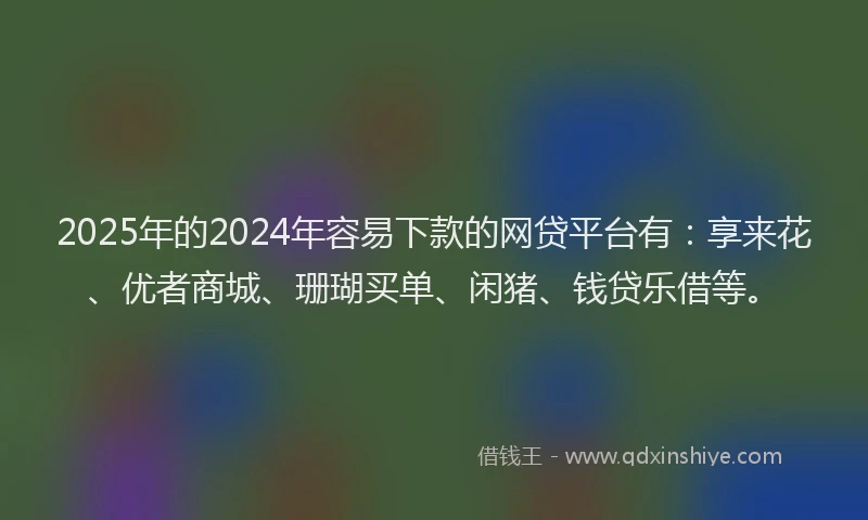 2025年的2024年容易下款的网贷平台有：享来花、优者商城、珊瑚买单、闲猪、钱贷乐借等。