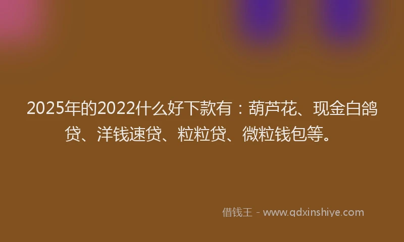 2025年的2022什么好下款有：葫芦花、现金白鸽贷、洋钱速贷、粒粒贷、微粒钱包等。