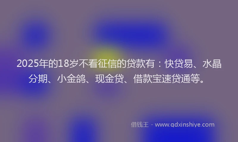 2025年的18岁不看征信的贷款有：快贷易、水晶分期、小金鸽、现金贷、借款宝速贷通等。