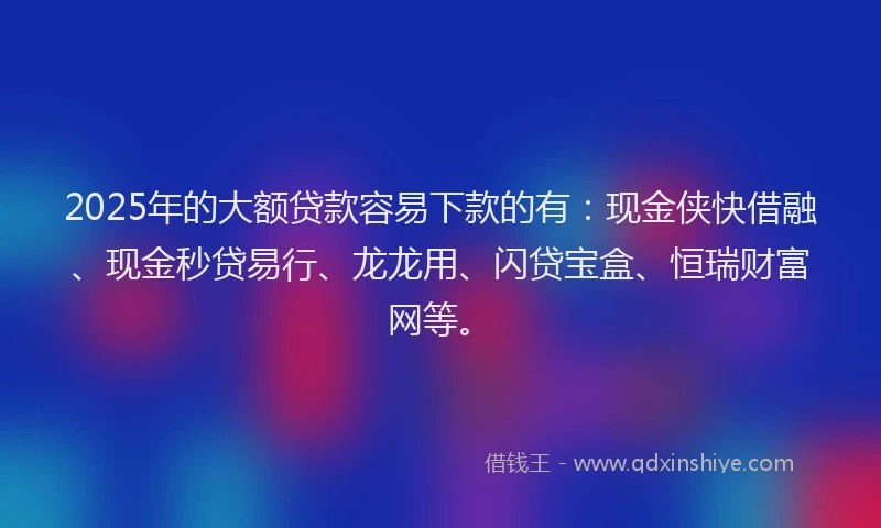 2025年的大额贷款容易下款的有：现金侠快借融、现金秒贷易行、龙龙用、闪贷宝盒、恒瑞财富网等。