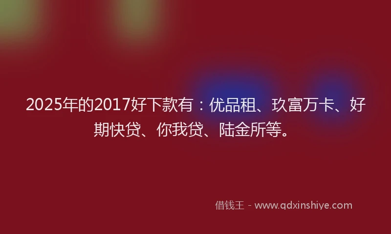 2025年的2017好下款有：优品租、玖富万卡、好期快贷、你我贷、陆金所等。