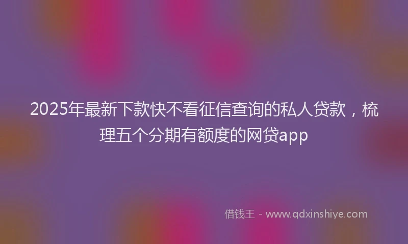 2025年最新下款快不看征信查询的私人贷款，梳理五个分期有额度的网贷app
