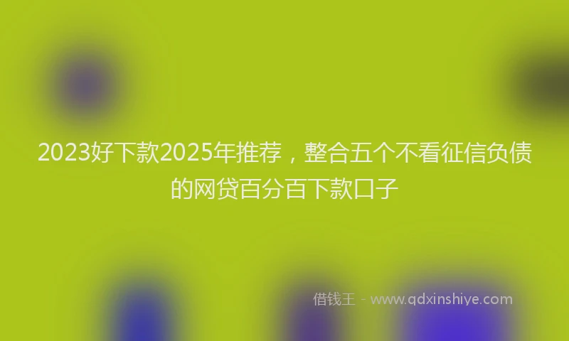2023好下款2025年推荐，整合五个不看征信负债的网贷百分百下款口子