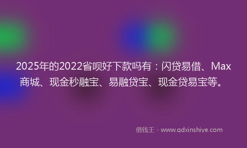 2025年的2022省呗好下款吗有:闪贷易借、Max商城、现金秒融宝、易融贷宝、现金贷易宝等。