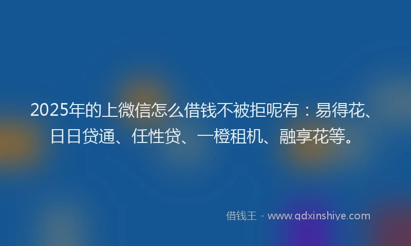 2025年的上微信怎么借钱不被拒呢有：易得花、日日贷通、任性贷、一橙租机、融享花等。
