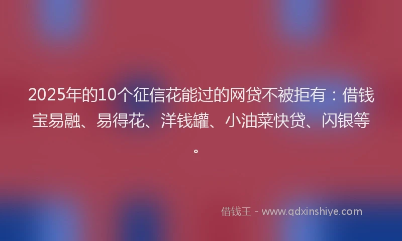 2025年的10个征信花能过的网贷不被拒有：借钱宝易融、易得花、洋钱罐、小油菜快贷、闪银等。
