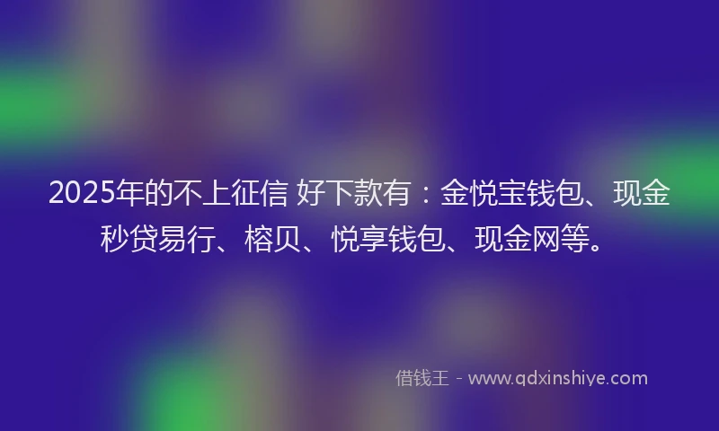 2025年的不上征信 好下款有：金悦宝钱包、现金秒贷易行、榕贝、悦享钱包、现金网等。