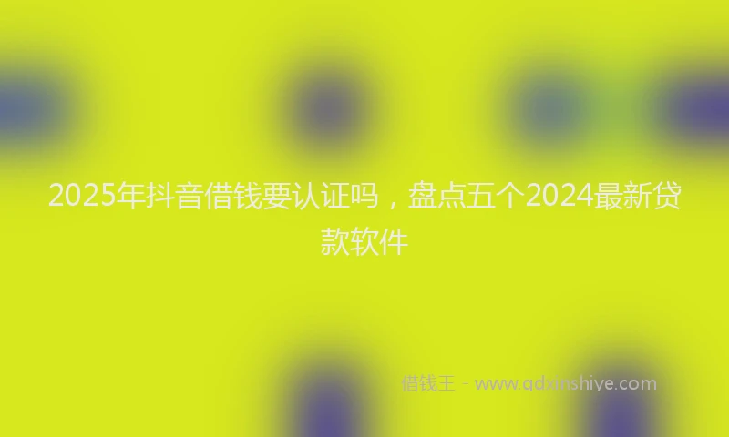 2025年抖音借钱要认证吗，盘点五个2024最新贷款软件