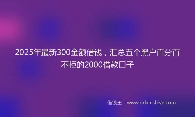 2025年最新300金额借钱，汇总五个黑户百分百不拒的2000借款口子