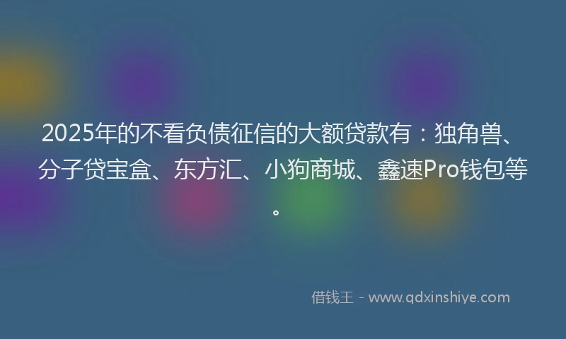 2025年的不看负债征信的大额贷款有：独角兽、分子贷宝盒、东方汇、小狗商城、鑫速Pro钱包等。
