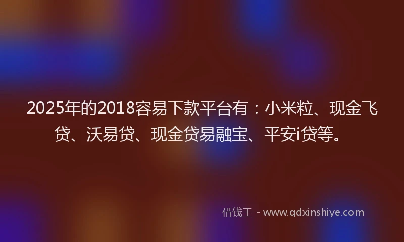 2025年的2018容易下款平台有：小米粒、现金飞贷、沃易贷、现金贷易融宝、平安i贷等。