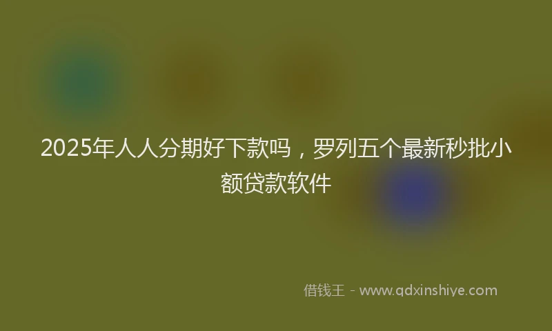 2025年人人分期好下款吗，罗列五个最新秒批小额贷款软件