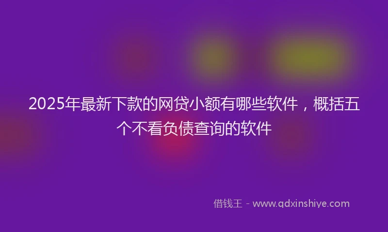 2025年最新下款的网贷小额有哪些软件，概括五个不看负债查询的软件