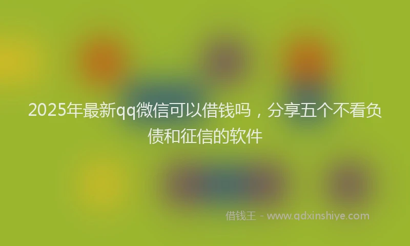 2025年最新qq微信可以借钱吗，分享五个不看负债和征信的软件