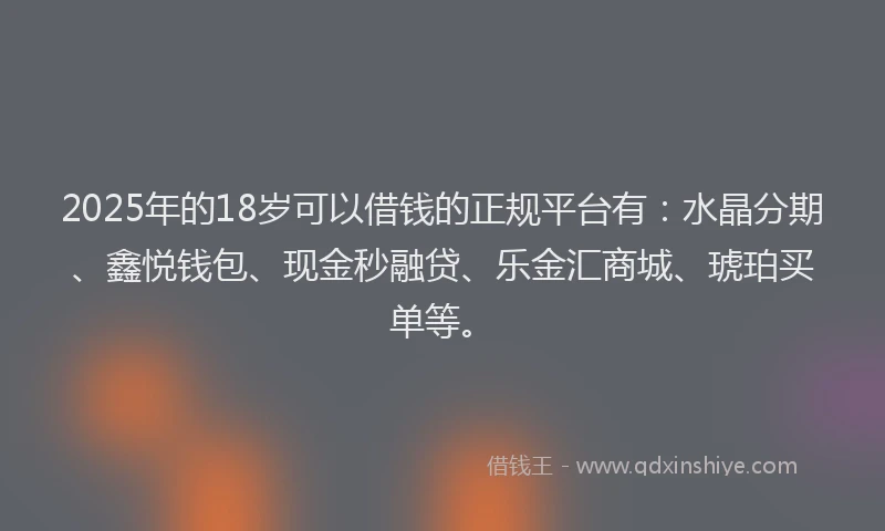2025年的18岁可以借钱的正规平台有：水晶分期、鑫悦钱包、现金秒融贷、乐金汇商城、琥珀买单等。