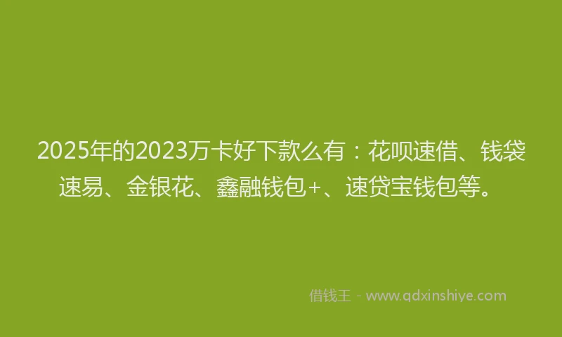 2025年的2023万卡好下款么有：花呗速借、钱袋速易、金银花、鑫融钱包+、速贷宝钱包等。