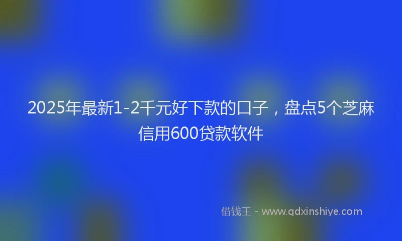2025年最新1-2千元好下款的口子，盘点5个芝麻信用600贷款软件