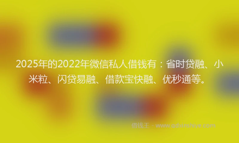 2025年的2022年微信私人借钱有：省时贷融、小米粒、闪贷易融、借款宝快融、优秒通等。
