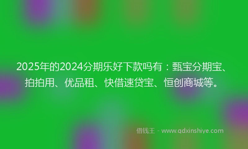 2025年的2024分期乐好下款吗有：甄宝分期宝、拍拍用、优品租、快借速贷宝、恒创商城等。