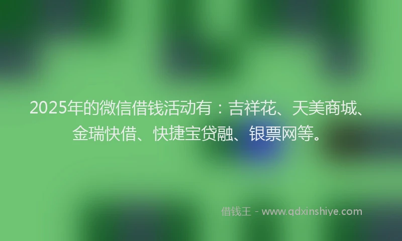 2025年的微信借钱活动有：吉祥花、天美商城、金瑞快借、快捷宝贷融、银票网等。