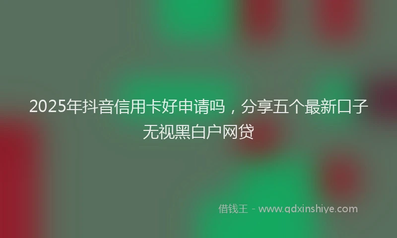2025年抖音信用卡好申请吗，分享五个最新口子无视黑白户网贷