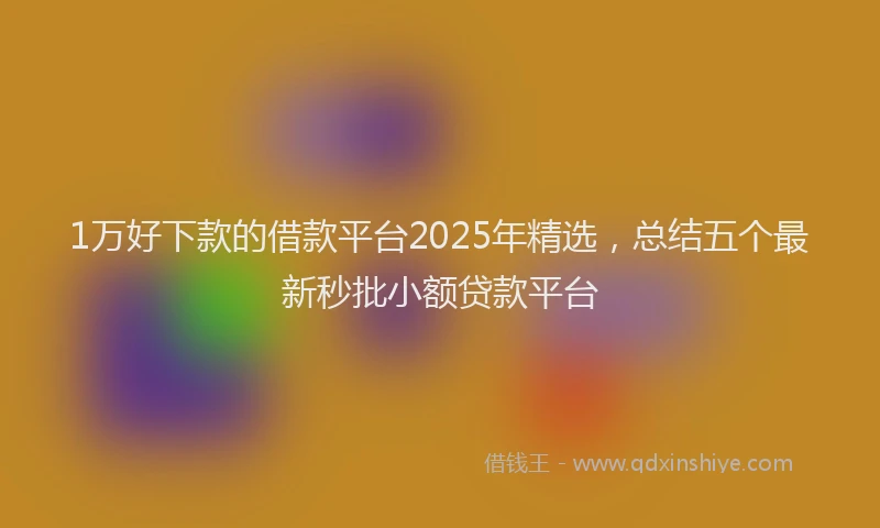 1万好下款的借款平台2025年精选，总结五个最新秒批小额贷款平台