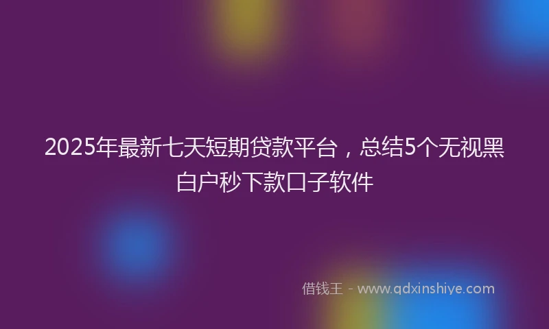 2025年最新七天短期贷款平台，总结5个无视黑白户秒下款口子软件