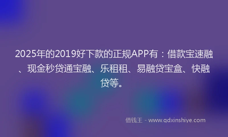 2025年的2019好下款的正规APP有：借款宝速融、现金秒贷通宝融、乐租租、易融贷宝盒、快融贷等。