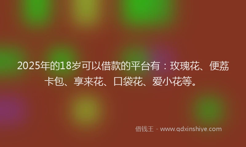 2025年的18岁可以借款的平台有：玫瑰花、便荔卡包、享来花、口袋花、爱小花等。