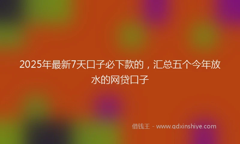2025年最新7天口子必下款的，汇总五个今年放水的网贷口子