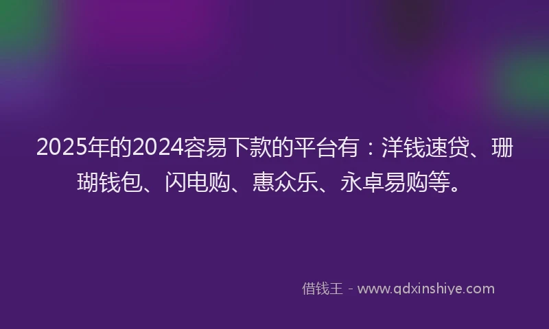 2025年的2024容易下款的平台有：洋钱速贷、珊瑚钱包、闪电购、惠众乐、永卓易购等。