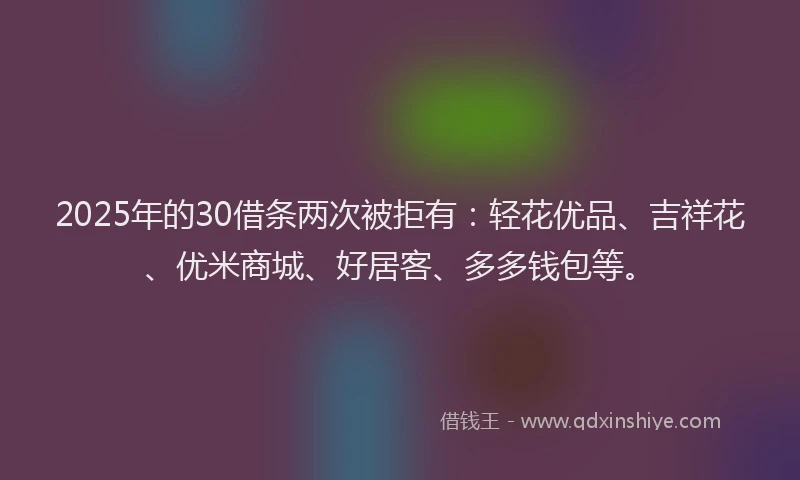 2025年的30借条两次被拒有：轻花优品、吉祥花、优米商城、好居客、多多钱包等。